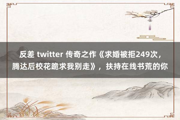 反差 twitter 传奇之作《求婚被拒249次，腾达后校花跪求我别走》，扶持在线书荒的你