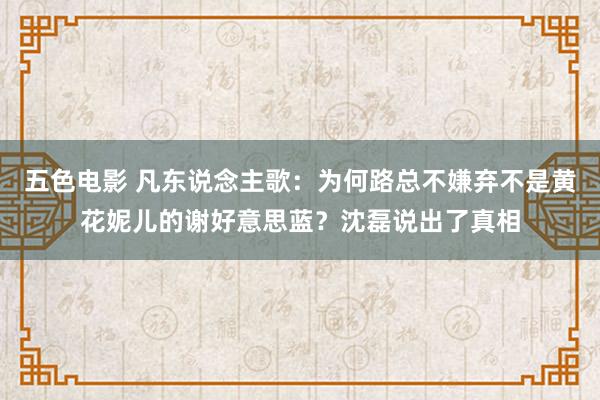 五色电影 凡东说念主歌：为何路总不嫌弃不是黄花妮儿的谢好意思蓝？沈磊说出了真相