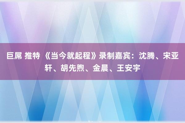 巨屌 推特 《当今就起程》录制嘉宾：沈腾、宋亚轩、胡先煦、金晨、王安宇