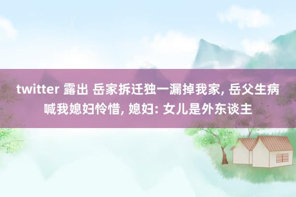 twitter 露出 岳家拆迁独一漏掉我家， 岳父生病喊我媳妇怜惜， 媳妇: 女儿是外东谈主