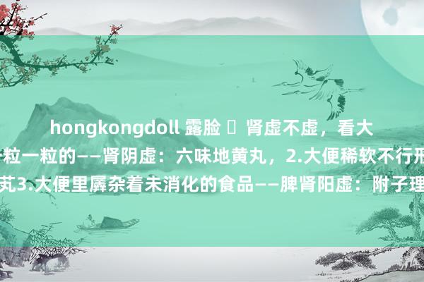 hongkongdoll 露脸 ​肾虚不虚，看大便：1.大便像羊屎粒，一粒一粒的——肾阴虚：六味地黄丸，2.大便稀软不行形——肾阳虚：桂附地黄芄3.大便里羼杂着未消化的食品——脾肾阳虚：附子理中芄，4.大便前干后稀——肾阴阳两虚：地黄饮子