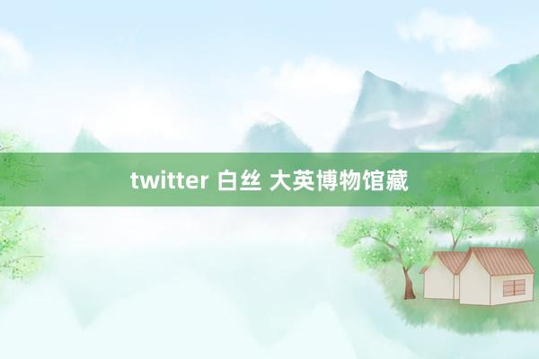 twitter 白丝 大英博物馆藏