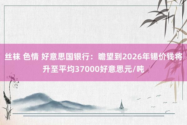 丝袜 色情 好意思国银行：瞻望到2026年锡价钱将升至平均37000好意思元/吨