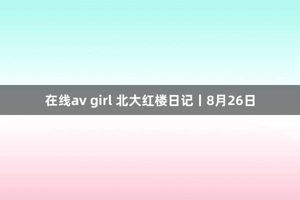 在线av girl 北大红楼日记丨8月26日