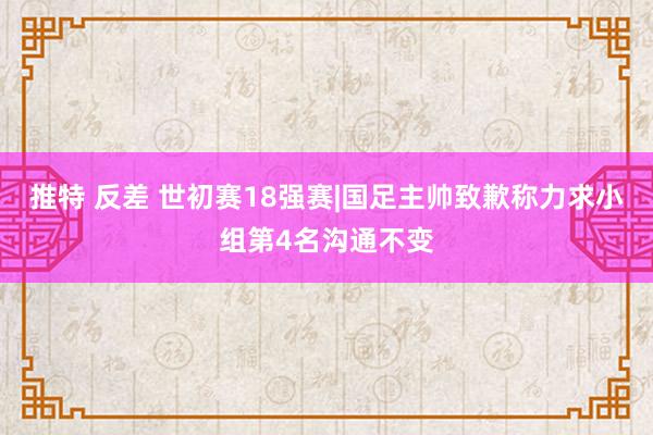 推特 反差 世初赛18强赛|国足主帅致歉称力求小组第4名沟通不变