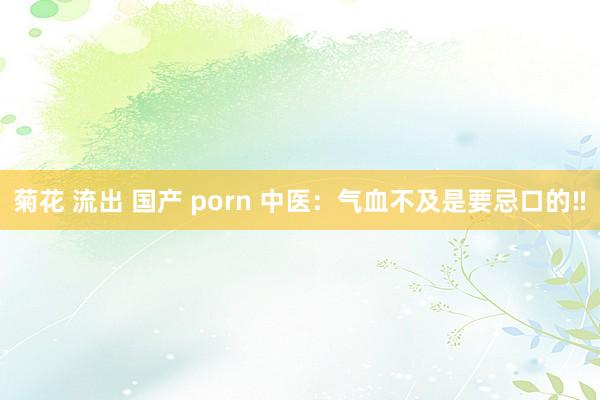 菊花 流出 国产 porn 中医：气血不及是要忌口的‼