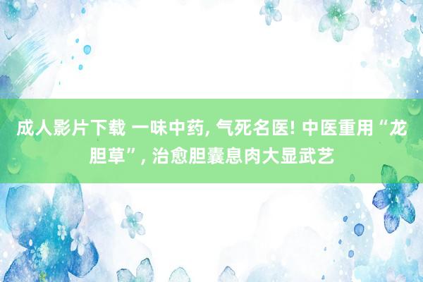 成人影片下载 一味中药， 气死名医! 中医重用“龙胆草”， 治愈胆囊息肉大显武艺