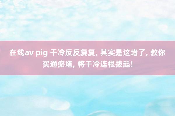 在线av pig 干冷反反复复， 其实是这堵了， 教你买通瘀堵， 将干冷连根拔起!