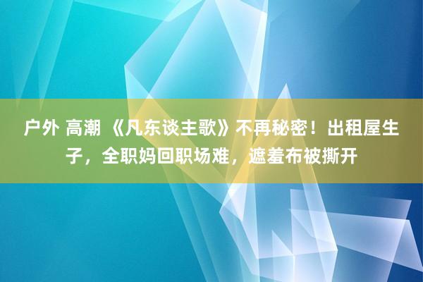 户外 高潮 《凡东谈主歌》不再秘密！出租屋生子，全职妈回职场难，遮羞布被撕开