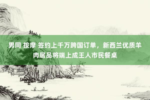 男同 按摩 签约上千万跨国订单，新西兰优质羊肉居品将端上成王人市民餐桌