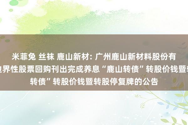 米菲兔 丝袜 鹿山新材: 广州鹿山新材料股份有限公司对于部分边界性股票回购刊出完成养息“鹿山转债”转股价钱暨转股停复牌的公告