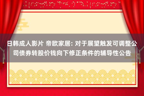 日韩成人影片 帝欧家居: 对于展望触发可调整公司债券转股价钱向下修正条件的辅导性公告