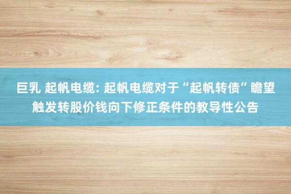 巨乳 起帆电缆: 起帆电缆对于“起帆转债”瞻望触发转股价钱向下修正条件的教导性公告