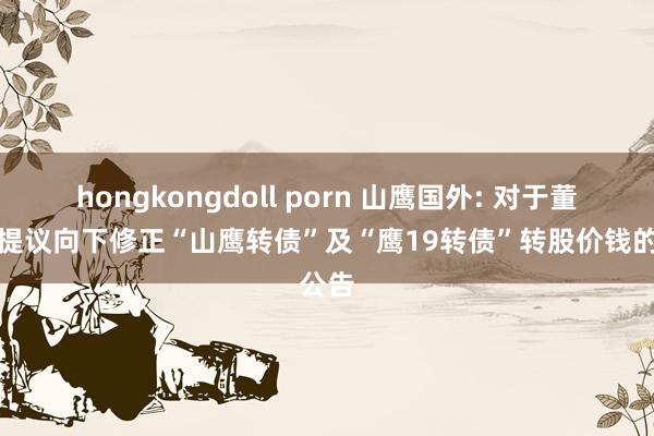 hongkongdoll porn 山鹰国外: 对于董事会提议向下修正“山鹰转债”及“鹰19转债”转股价钱的公告