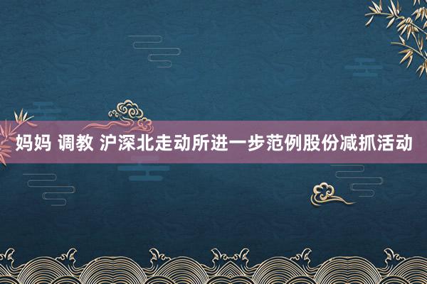 妈妈 调教 沪深北走动所进一步范例股份减抓活动