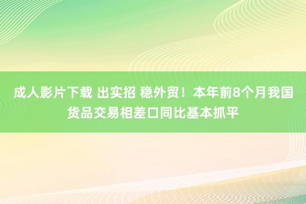 成人影片下载 出实招 稳外贸！本年前8个月我国货品交易相差口同比基本抓平