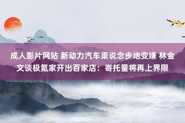 成人影片网站 新动力汽车渠说念步地变嫌 林金文谈极氪家开出百家店：寄托量将再上界限