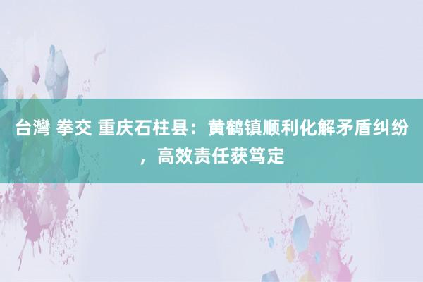 台灣 拳交 重庆石柱县：黄鹤镇顺利化解矛盾纠纷，高效责任获笃定