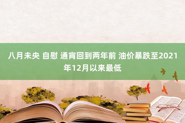 八月未央 自慰 通宵回到两年前 油价暴跌至2021年12月以来最低