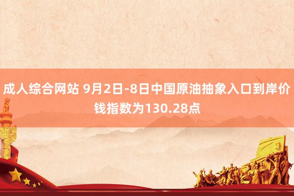 成人综合网站 9月2日-8日中国原油抽象入口到岸价钱指数为130.28点