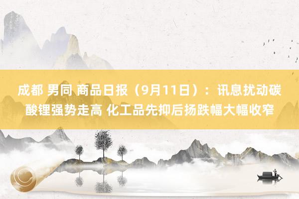 成都 男同 商品日报（9月11日）：讯息扰动碳酸锂强势走高 化工品先抑后扬跌幅大幅收窄