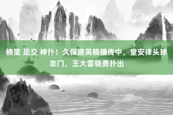 楠里 足交 神扑！久保建英精确传中，堂安律头球攻门，王大雷骁勇扑出