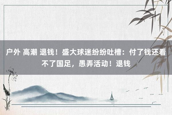 户外 高潮 退钱！盛大球迷纷纷吐槽：付了钱还看不了国足，愚弄活动！退钱