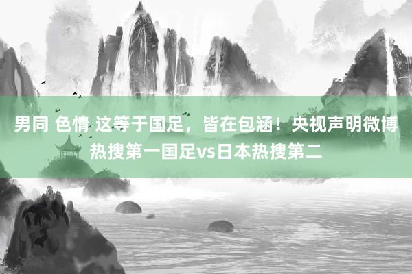 男同 色情 这等于国足，皆在包涵！央视声明微博热搜第一国足vs日本热搜第二