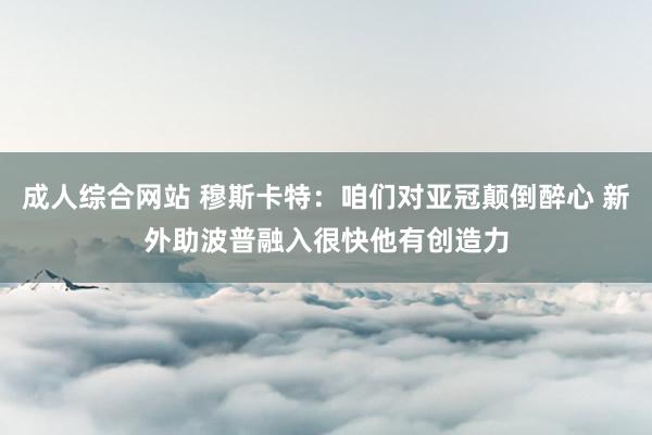 成人综合网站 穆斯卡特：咱们对亚冠颠倒醉心 新外助波普融入很快他有创造力