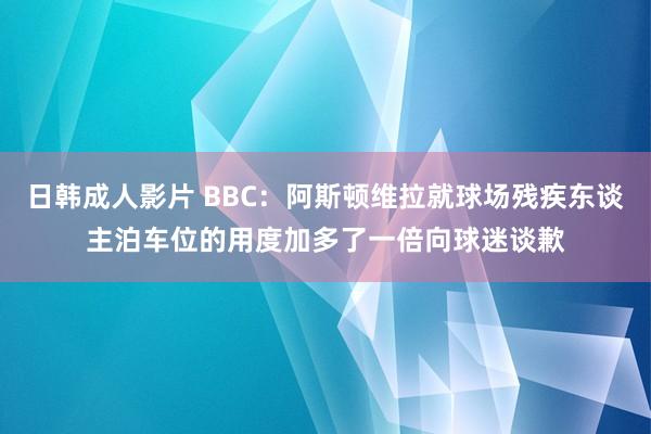 日韩成人影片 BBC：阿斯顿维拉就球场残疾东谈主泊车位的用度加多了一倍向球迷谈歉