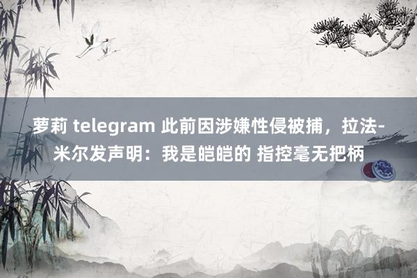 萝莉 telegram 此前因涉嫌性侵被捕，拉法-米尔发声明：我是皑皑的 指控毫无把柄