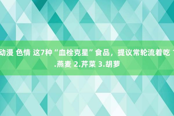 动漫 色情 这7种“血栓克星”食品，提议常轮流着吃 1.燕麦 2.芹菜 3.胡萝