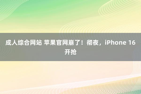 成人综合网站 苹果官网崩了！彻夜，iPhone 16开抢