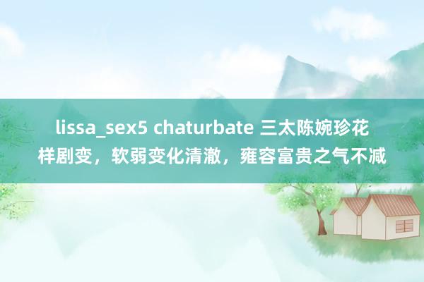 lissa_sex5 chaturbate 三太陈婉珍花样剧变，软弱变化清澈，雍容富贵之气不减