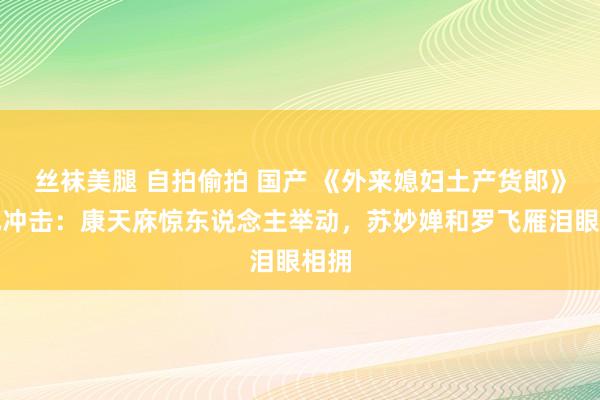 丝袜美腿 自拍偷拍 国产 《外来媳妇土产货郎》面孔冲击：康天庥惊东说念主举动，苏妙婵和罗飞雁泪眼相拥