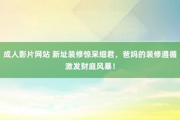 成人影片网站 新址装修惊呆细君，爸妈的装修遵循激发财庭风暴！