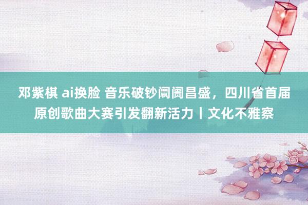 邓紫棋 ai换脸 音乐破钞阛阓昌盛，四川省首届原创歌曲大赛引发翻新活力丨文化不雅察