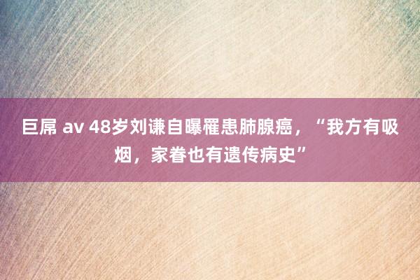 巨屌 av 48岁刘谦自曝罹患肺腺癌，“我方有吸烟，家眷也有遗传病史”