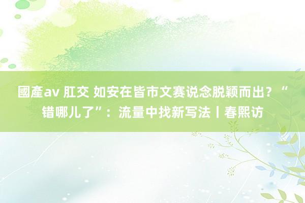 國產av 肛交 如安在皆市文赛说念脱颖而出？“错哪儿了”：流量中找新写法丨春熙访