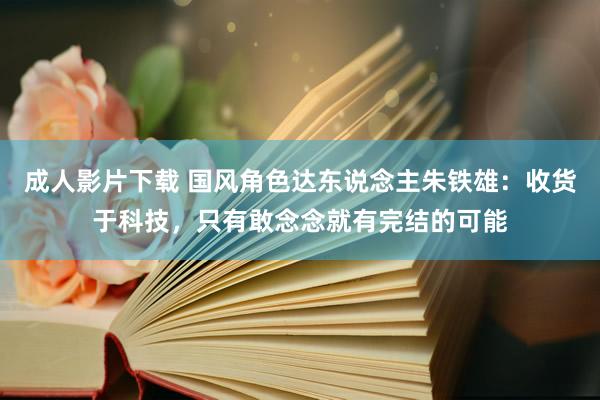 成人影片下载 国风角色达东说念主朱铁雄：收货于科技，只有敢念念就有完结的可能