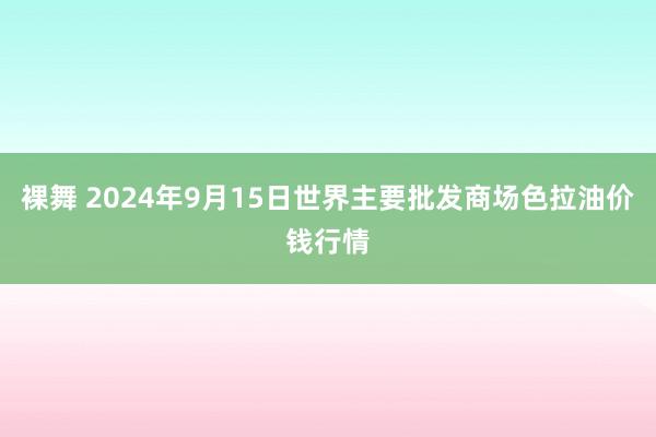 裸舞 2024年9月15日世界主要批发商场色拉油价钱行情