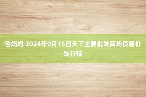 色妈妈 2024年9月15日天下主要批发商场良薯价钱行情