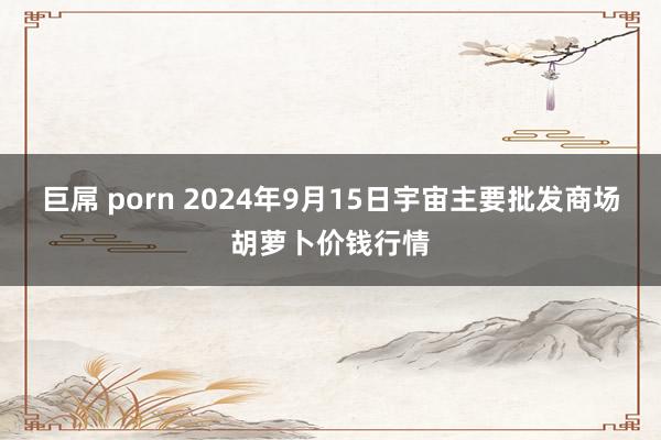 巨屌 porn 2024年9月15日宇宙主要批发商场胡萝卜价钱行情