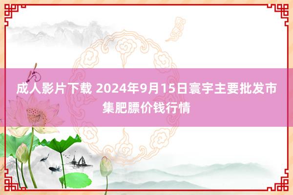 成人影片下载 2024年9月15日寰宇主要批发市集肥膘价钱行情