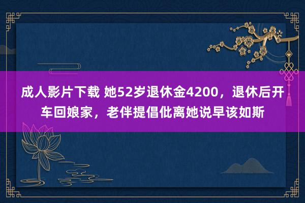 成人影片下载 她52岁退休金4200，退休后开车回娘家，老伴提倡仳离她说早该如斯