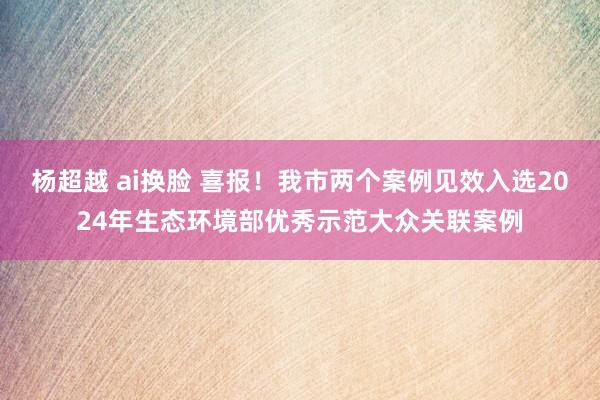 杨超越 ai换脸 喜报！我市两个案例见效入选2024年生态环境部优秀示范大众关联案例