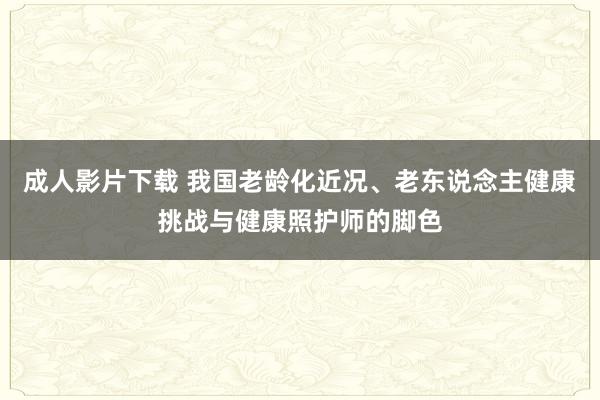 成人影片下载 我国老龄化近况、老东说念主健康挑战与健康照护师的脚色