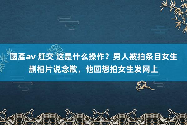 國產av 肛交 这是什么操作？男人被拍条目女生删相片说念歉，他回想拍女生发网上