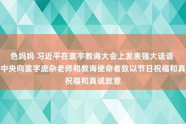 色妈妈 习近平在寰宇教诲大会上发表强大话语 代表党中央向寰宇庞杂老师和教诲使命者致以节日祝福和真诚致意