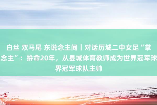 白丝 双马尾 东说念主间丨对话历城二中女足“掌门东说念主”：拚命20年，从县城体育教师成为世界冠军球队主帅